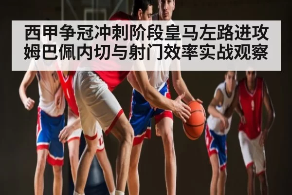 西甲争冠冲刺阶段皇马左路进攻姆巴佩内切与射门效率实战观察